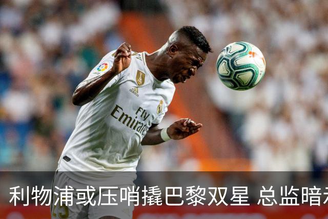 利物浦或压哨撬巴黎双星 总监暗示转会窗未关