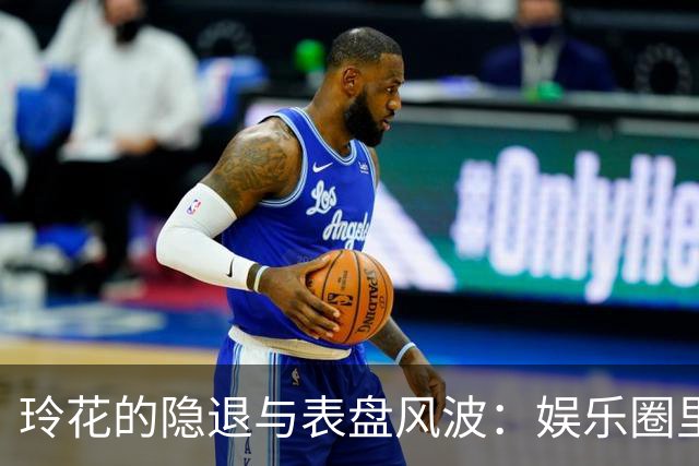 玲花的隐退与表盘风波：娱乐圈里的“消失”艺术